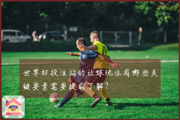 世界杯投注站的让球玩法有哪些关键要素需要提前了解？