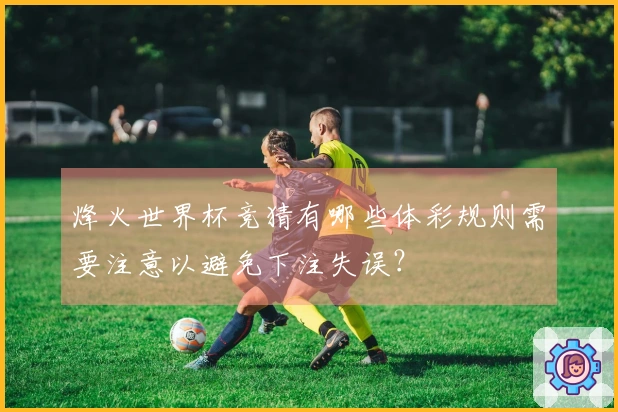 烽火世界杯竞猜有哪些体彩规则需要注意以避免下注失误？